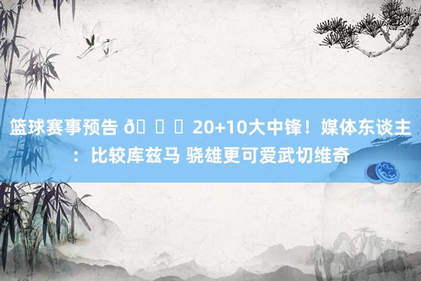 篮球赛事预告 😋20+10大中锋！媒体东谈主：比较库兹马 骁雄更可爱武切维奇