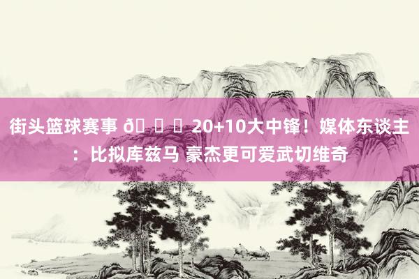 街头篮球赛事 😋20+10大中锋！媒体东谈主：比拟库兹马 豪杰更可爱武切维奇