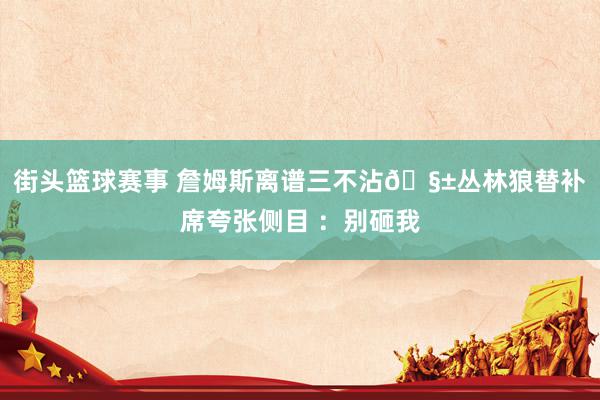 街头篮球赛事 詹姆斯离谱三不沾🧱丛林狼替补席夸张侧目 ：别砸我