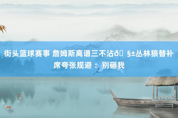 街头篮球赛事 詹姆斯离谱三不沾🧱丛林狼替补席夸张规避 ：别砸我