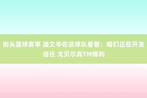 街头篮球赛事 迪文岑佐谈球队看管：咱们正在开发信任 戈贝尔真TM锋利