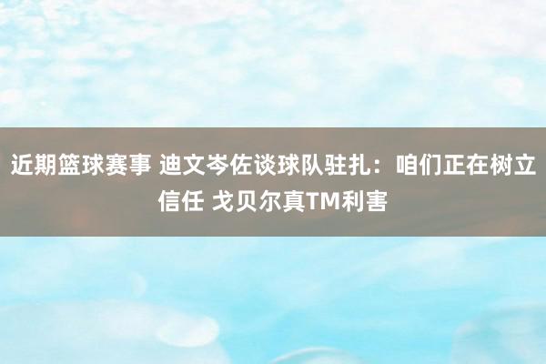 近期篮球赛事 迪文岑佐谈球队驻扎：咱们正在树立信任 戈贝尔真TM利害