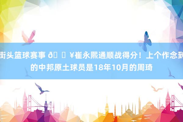 街头篮球赛事 🔥崔永熙通顺战得分！上个作念到的中邦原土球员是18年10月的周琦