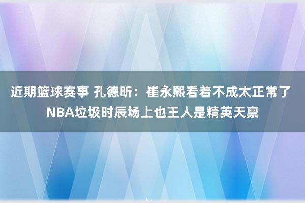 近期篮球赛事 孔德昕：崔永熙看着不成太正常了 NBA垃圾时辰场上也王人是精英天禀