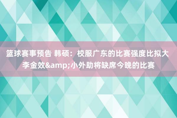 篮球赛事预告 韩硕：校服广东的比赛强度比拟大 李金效&小外助将缺席今晚的比赛