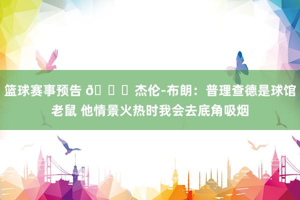 篮球赛事预告 😂杰伦-布朗：普理查德是球馆老鼠 他情景火热时我会去底角吸烟