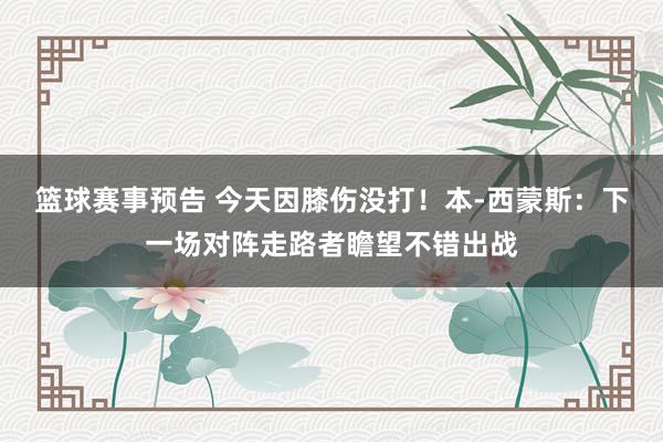 篮球赛事预告 今天因膝伤没打！本-西蒙斯：下一场对阵走路者瞻望不错出战