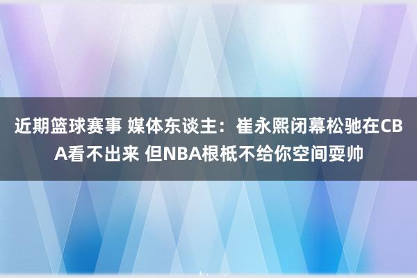 近期篮球赛事 媒体东谈主：崔永熙闭幕松驰在CBA看不出来 但NBA根柢不给你空间耍帅