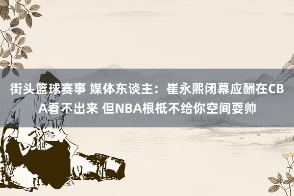 街头篮球赛事 媒体东谈主：崔永熙闭幕应酬在CBA看不出来 但NBA根柢不给你空间耍帅