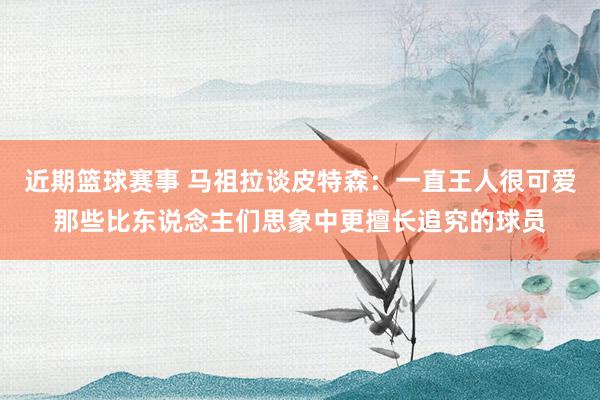 近期篮球赛事 马祖拉谈皮特森：一直王人很可爱那些比东说念主们思象中更擅长追究的球员