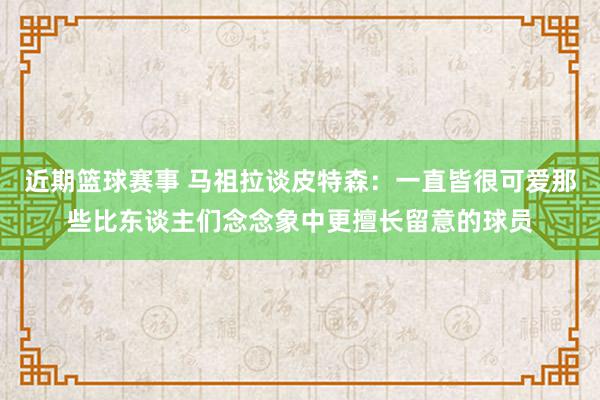 近期篮球赛事 马祖拉谈皮特森：一直皆很可爱那些比东谈主们念念象中更擅长留意的球员