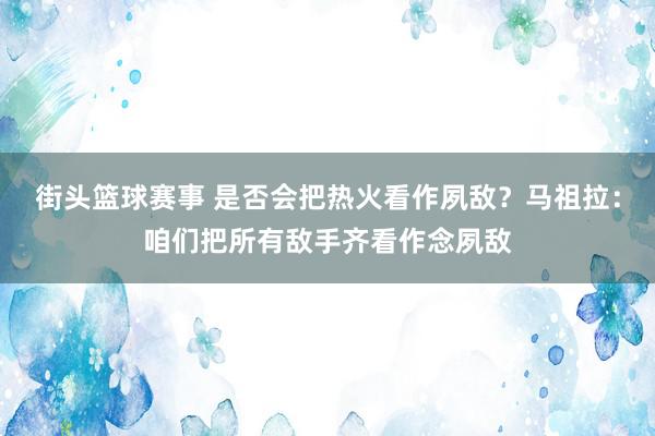 街头篮球赛事 是否会把热火看作夙敌？马祖拉：咱们把所有敌手齐看作念夙敌