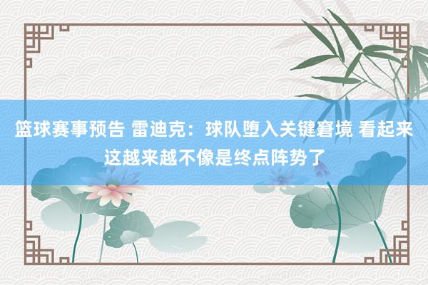 篮球赛事预告 雷迪克：球队堕入关键窘境 看起来这越来越不像是终点阵势了