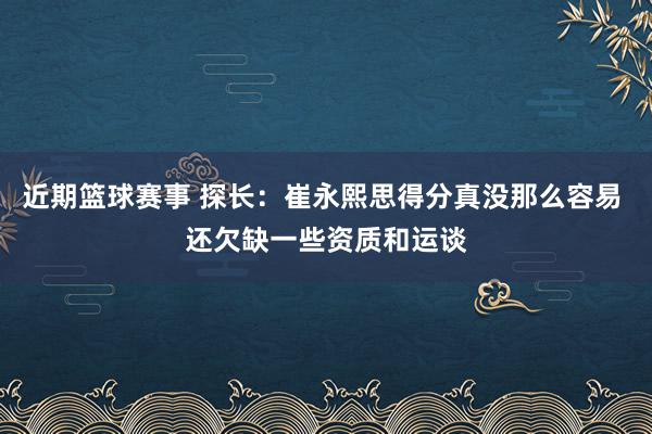 近期篮球赛事 探长：崔永熙思得分真没那么容易 还欠缺一些资质和运谈