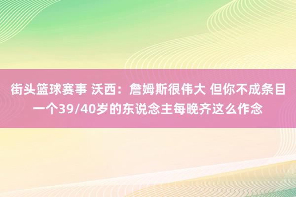 街头篮球赛事 沃西：詹姆斯很伟大 但你不成条目一个39/40岁的东说念主每晚齐这么作念