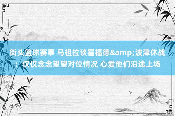 街头篮球赛事 马祖拉谈霍福德&波津休战：仅仅念念望望对位情况 心爱他们沿途上场