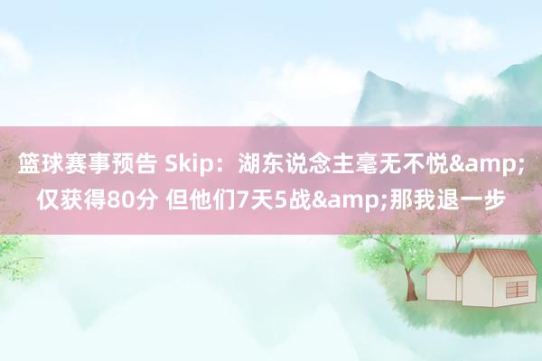 篮球赛事预告 Skip：湖东说念主毫无不悦&仅获得80分 但他们7天5战&那我退一步