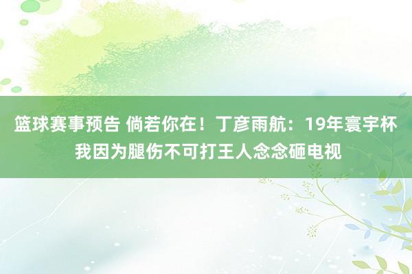 篮球赛事预告 倘若你在！丁彦雨航：19年寰宇杯 我因为腿伤不可打王人念念砸电视