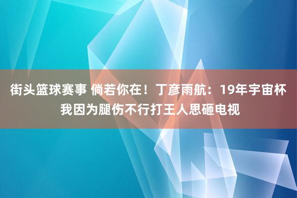 街头篮球赛事 倘若你在！丁彦雨航：19年宇宙杯 我因为腿伤不行打王人思砸电视