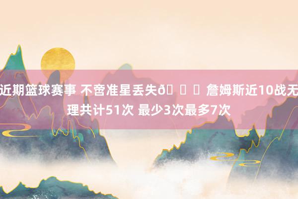 近期篮球赛事 不啻准星丢失🙄詹姆斯近10战无理共计51次 最少3次最多7次