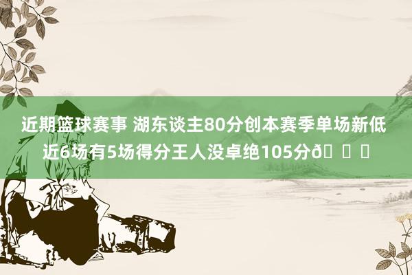 近期篮球赛事 湖东谈主80分创本赛季单场新低 近6场有5场得分王人没卓绝105分😑