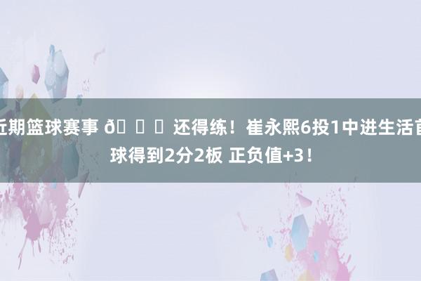 近期篮球赛事 👏还得练！崔永熙6投1中进生活首球得到2分2板 正负值+3！