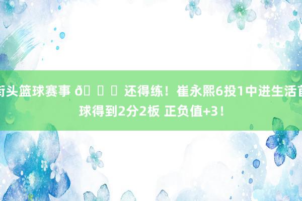 街头篮球赛事 👏还得练！崔永熙6投1中进生活首球得到2分2板 正负值+3！