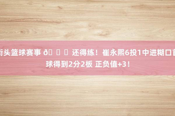 街头篮球赛事 👏还得练！崔永熙6投1中进糊口首球得到2分2板 正负值+3！