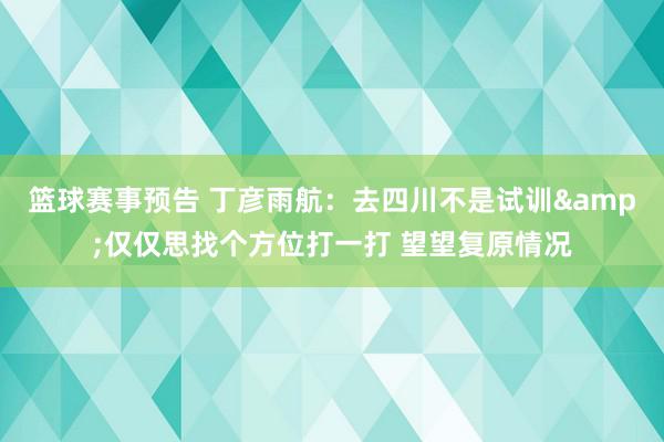 篮球赛事预告 丁彦雨航：去四川不是试训&仅仅思找个方位打一打 望望复原情况