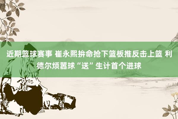 近期篮球赛事 崔永熙拚命抢下篮板推反击上篮 利德尔烦嚣球“送”生计首个进球