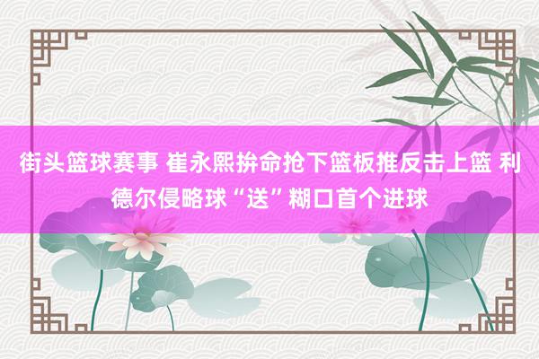 街头篮球赛事 崔永熙拚命抢下篮板推反击上篮 利德尔侵略球“送”糊口首个进球