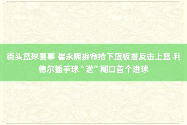 街头篮球赛事 崔永熙拚命抢下篮板推反击上篮 利德尔插手球“送”糊口首个进球