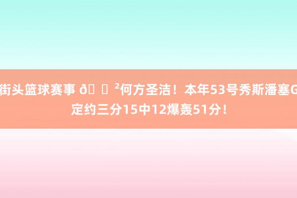 街头篮球赛事 😲何方圣洁！本年53号秀斯潘塞G定约三分15中12爆轰51分！