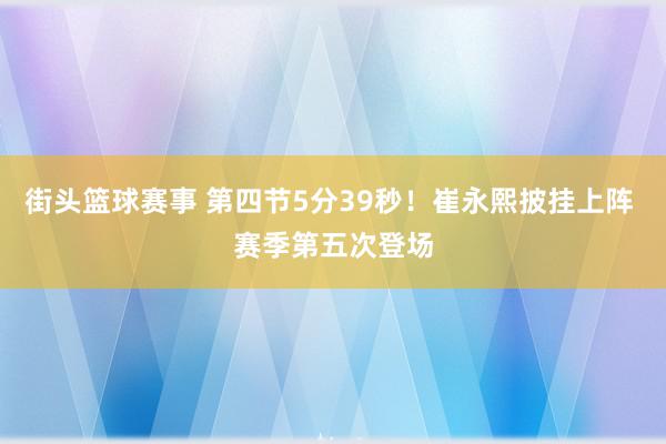 街头篮球赛事 第四节5分39秒！崔永熙披挂上阵 赛季第五次登场