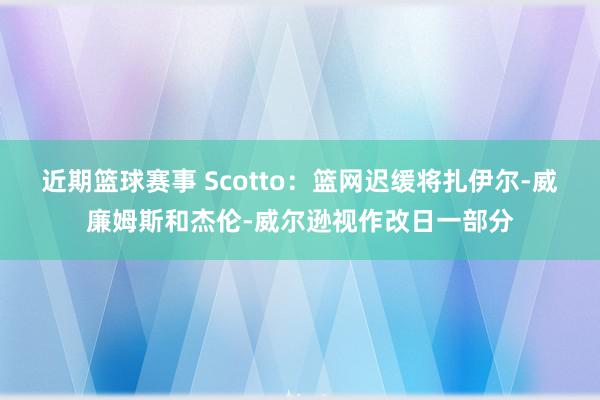 近期篮球赛事 Scotto：篮网迟缓将扎伊尔-威廉姆斯和杰伦-威尔逊视作改日一部分