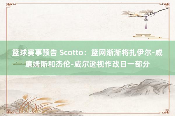 篮球赛事预告 Scotto：篮网渐渐将扎伊尔-威廉姆斯和杰伦-威尔逊视作改日一部分