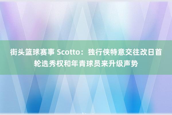 街头篮球赛事 Scotto：独行侠特意交往改日首轮选秀权和年青球员来升级声势