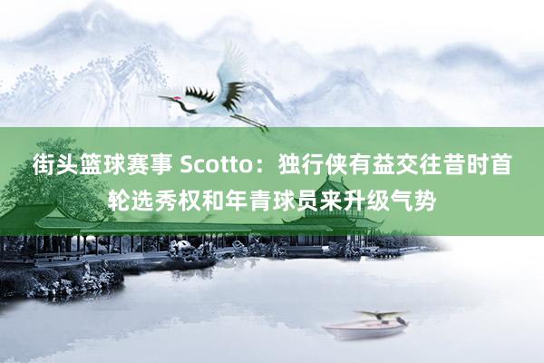 街头篮球赛事 Scotto：独行侠有益交往昔时首轮选秀权和年青球员来升级气势