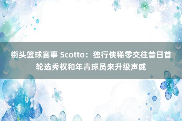 街头篮球赛事 Scotto：独行侠稀零交往昔日首轮选秀权和年青球员来升级声威