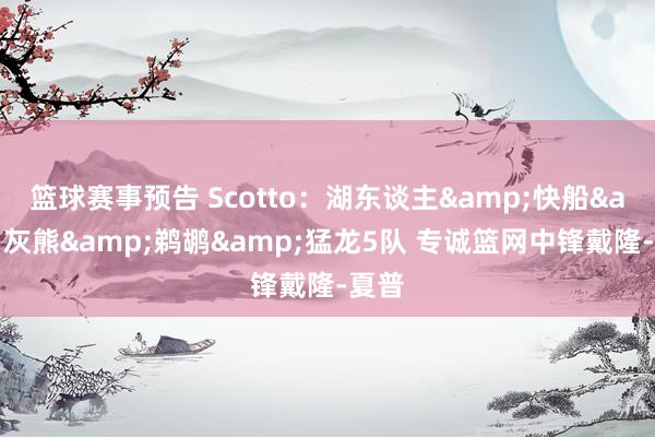 篮球赛事预告 Scotto：湖东谈主&快船&灰熊&鹈鹕&猛龙5队 专诚篮网中锋戴隆-夏普