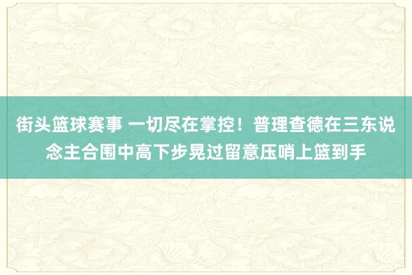 街头篮球赛事 一切尽在掌控！普理查德在三东说念主合围中高下步晃过留意压哨上篮到手