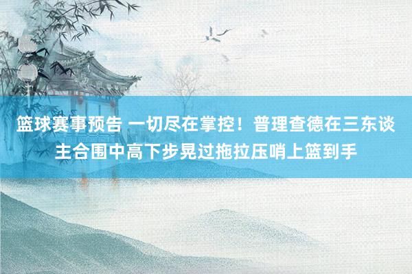 篮球赛事预告 一切尽在掌控！普理查德在三东谈主合围中高下步晃过拖拉压哨上篮到手