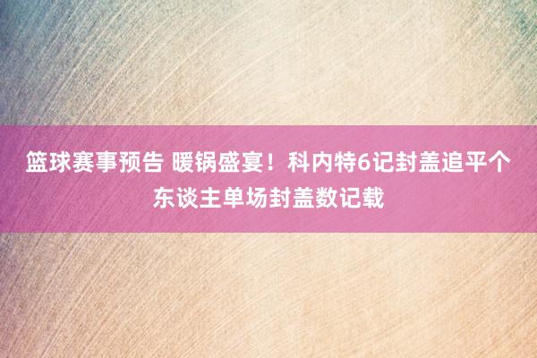 篮球赛事预告 暖锅盛宴！科内特6记封盖追平个东谈主单场封盖数记载