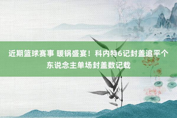 近期篮球赛事 暖锅盛宴！科内特6记封盖追平个东说念主单场封盖数记载