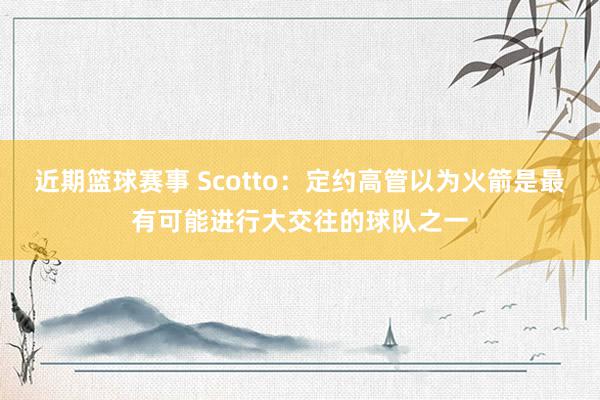 近期篮球赛事 Scotto：定约高管以为火箭是最有可能进行大交往的球队之一