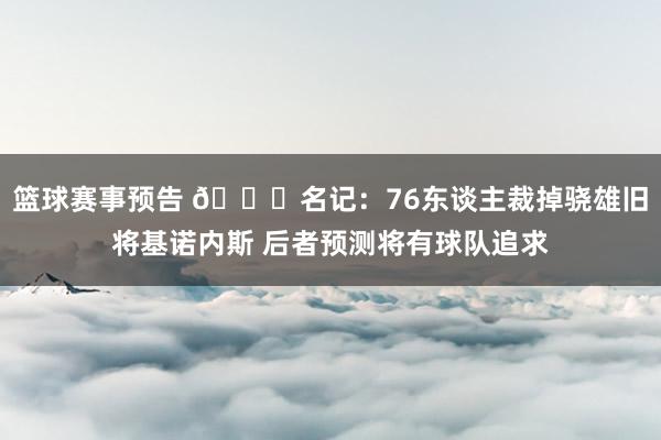 篮球赛事预告 👀名记：76东谈主裁掉骁雄旧将基诺内斯 后者预测将有球队追求