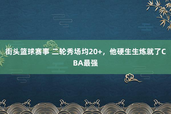 街头篮球赛事 二轮秀场均20+，他硬生生炼就了CBA最强