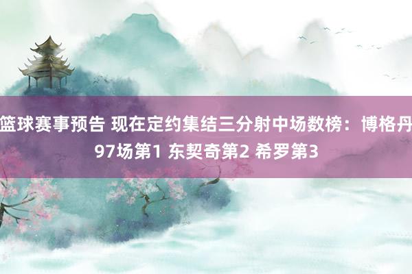 篮球赛事预告 现在定约集结三分射中场数榜：博格丹97场第1 东契奇第2 希罗第3