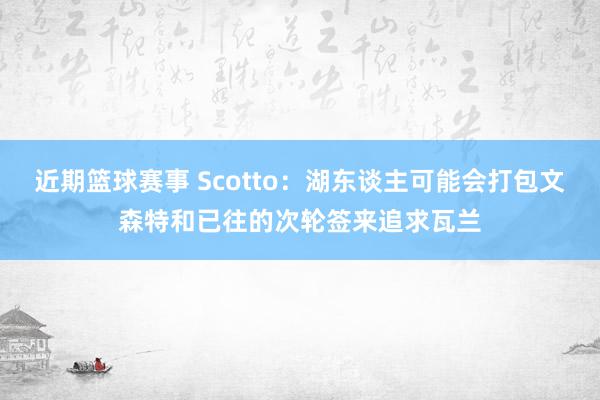 近期篮球赛事 Scotto：湖东谈主可能会打包文森特和已往的次轮签来追求瓦兰