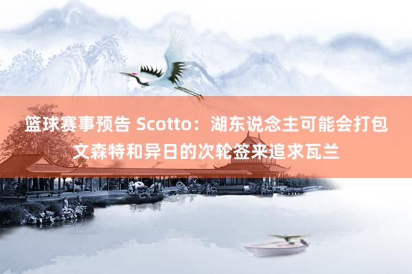 篮球赛事预告 Scotto：湖东说念主可能会打包文森特和异日的次轮签来追求瓦兰